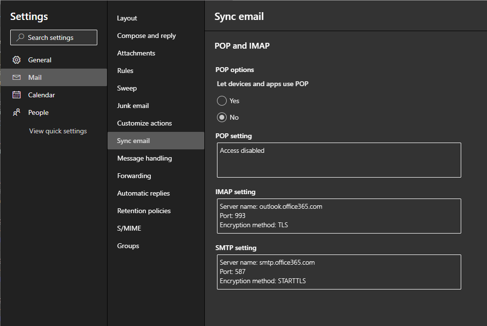 Settings 
p Search settings 
General 
E Mail 
Calendar 
People 
View quick settings 
Crynpose and reply 
Junk email 
Customize actions 
Sync email 
Message handling 
Automatic rephes 
Retention policies 
S/MIME 
Sync email 
POP and IMAP 
POP optiom 
Let devices and apps use POP 
O Yes 
@ No 
POP 
Access 
MAP 
Server narne: outlookcfte365.com 
Port 993 
Encryption rnethod: TLS 
SMTP setting 
Server name: smtp.office365.com 
Port 587 
Encryption rnethod: STARTTLS 